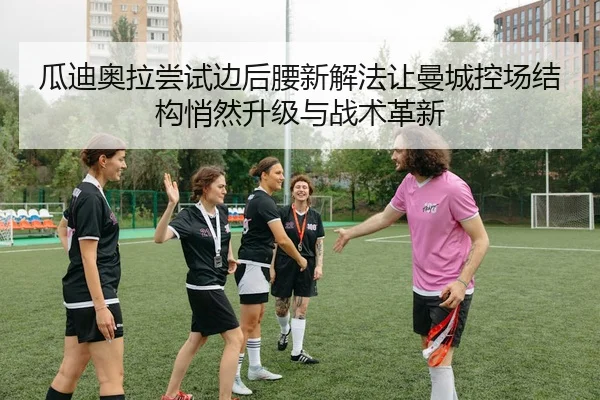 瓜迪奥拉尝试边后腰新解法让曼城控场结构悄然升级与战术革新